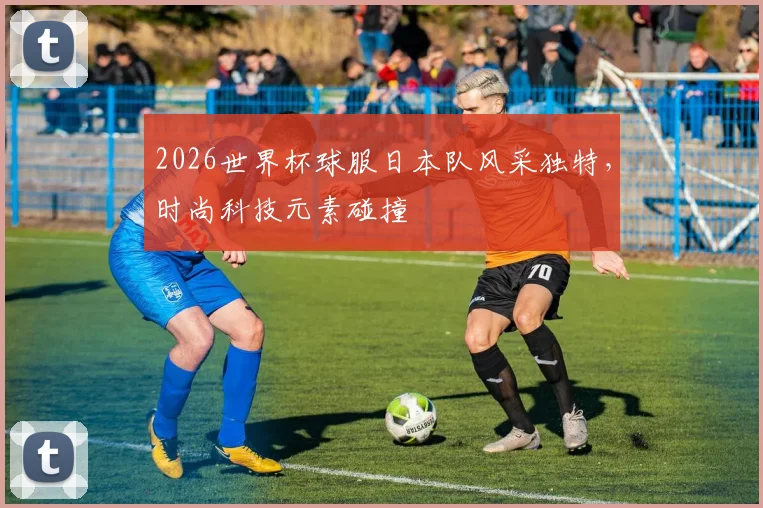 2026世界杯球服日本队风采独特，时尚科技元素碰撞