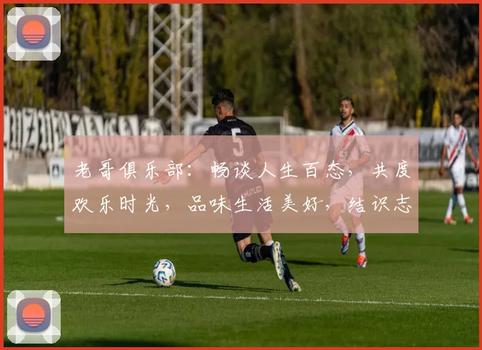 老哥俱乐部：畅谈人生百态，共度欢乐时光，品味生活美好，结识志同道合朋友。