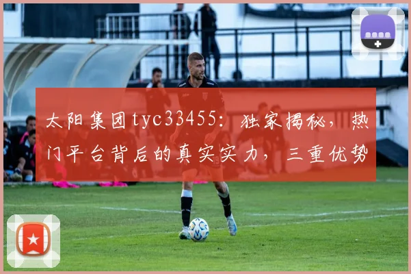 太阳集团tyc33455：独家揭秘，热门平台背后的真实实力，三重优势，你了解多少