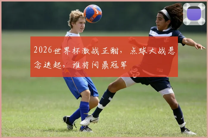2026世界杯激战正酣，点球大战悬念迭起，谁将问鼎冠军