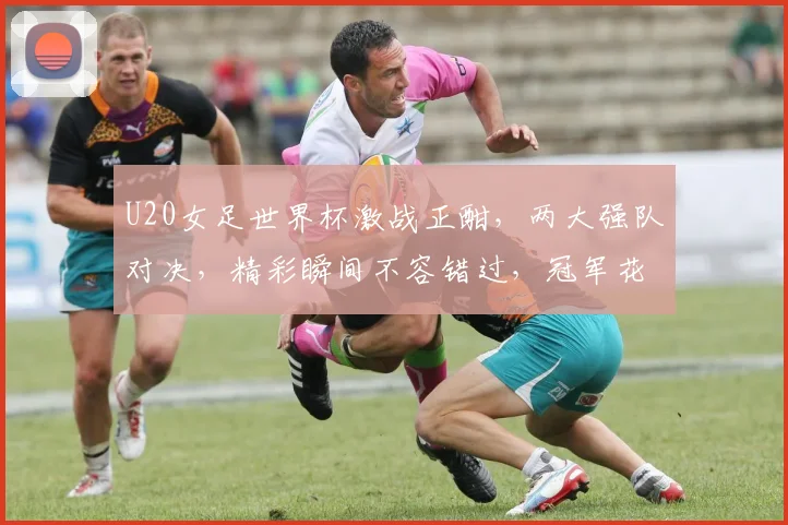 U20女足世界杯激战正酣，两大强队对决，精彩瞬间不容错过，冠军花落谁家