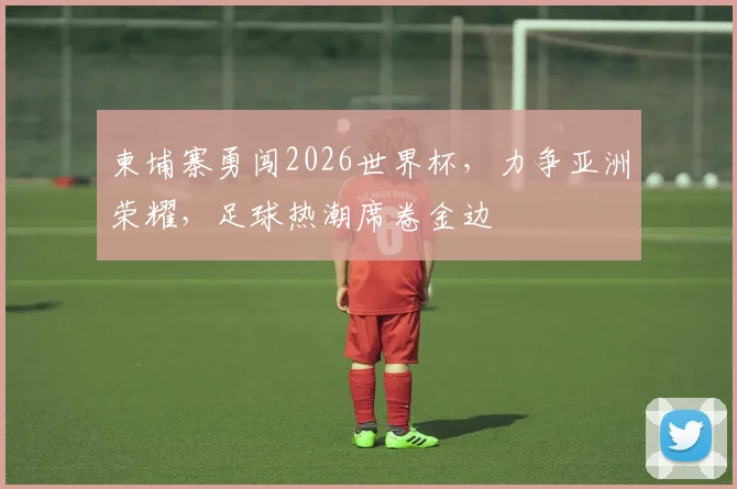 柬埔寨勇闯2026世界杯，力争亚洲荣耀，足球热潮席卷金边