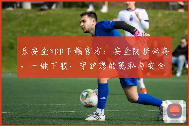 乐安全app下载官方，安全防护必备，一键下载，守护您的隐私与安全，不容错过