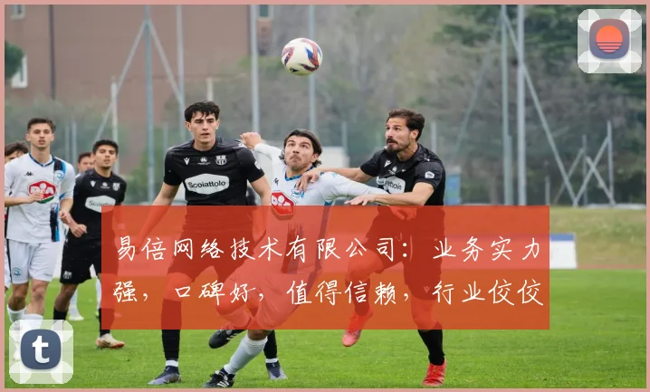易倍网络技术有限公司：业务实力强，口碑好，值得信赖，行业佼佼者，值得关注。