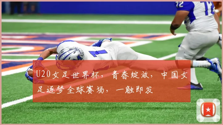 U20女足世界杯，青春绽放，中国女足逐梦全球赛场，一触即发