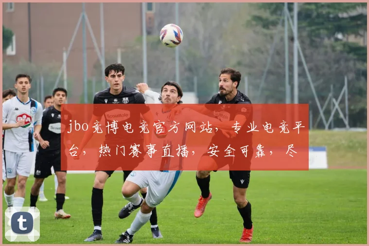 jbo竞博电竞官方网站，专业电竞平台，热门赛事直播，安全可靠，尽享竞技乐趣，三重优惠等你来