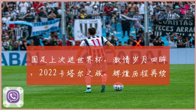 国足上次进世界杯，激情岁月回眸，2022卡塔尔之旅，辉煌历程再续写